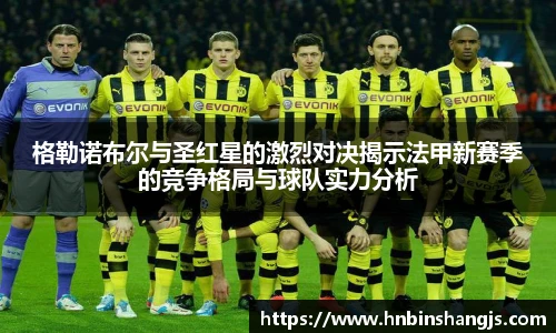 格勒诺布尔与圣红星的激烈对决揭示法甲新赛季的竞争格局与球队实力分析