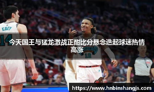 今天国王与猛龙激战正酣比分悬念迭起球迷热情高涨